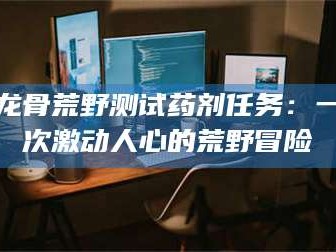 信阳龙骨荒野测试药剂任务：一次激动人心的荒野冒险